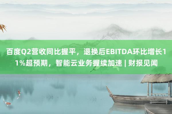 百度Q2营收同比握平，退换后EBITDA环比增长11%超预期，智能云业务握续加速 | 财报见闻
