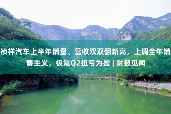 祯祥汽车上半年销量、营收双双翻新高，上调全年销售主义，极氪Q2扭亏为盈 | 财报见闻