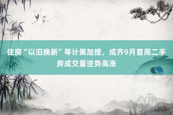 住房“以旧换新”等计策加捏，成齐9月首周二手房成交量逆势高涨