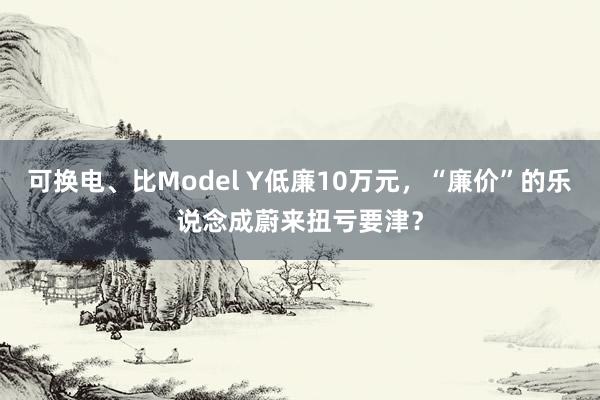 可换电、比Model Y低廉10万元，“廉价”的乐说念成蔚来扭亏要津？