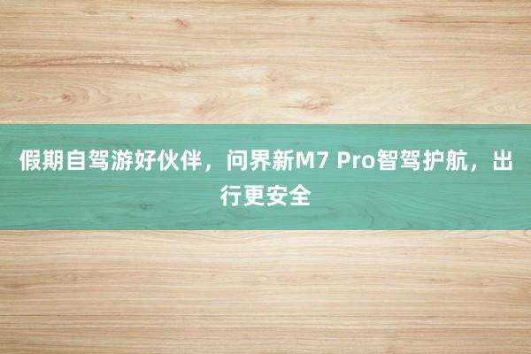 假期自驾游好伙伴，问界新M7 Pro智驾护航，出行更安全