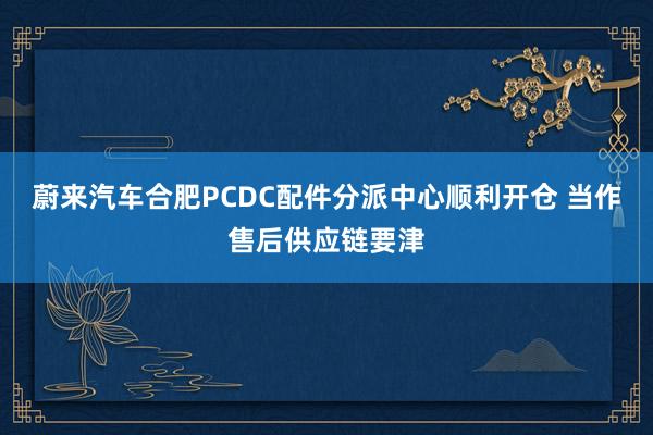 蔚来汽车合肥PCDC配件分派中心顺利开仓 当作售后供应链要津