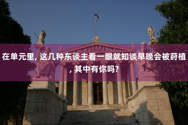 在单元里, 这几种东谈主看一眼就知谈早晚会被莳植, 其中有你吗?