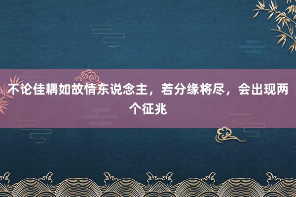 不论佳耦如故情东说念主，若分缘将尽，会出现两个征兆