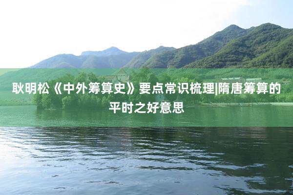 耿明松《中外筹算史》要点常识梳理|隋唐筹算的平时之好意思
