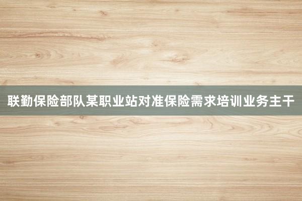 联勤保险部队某职业站对准保险需求培训业务主干