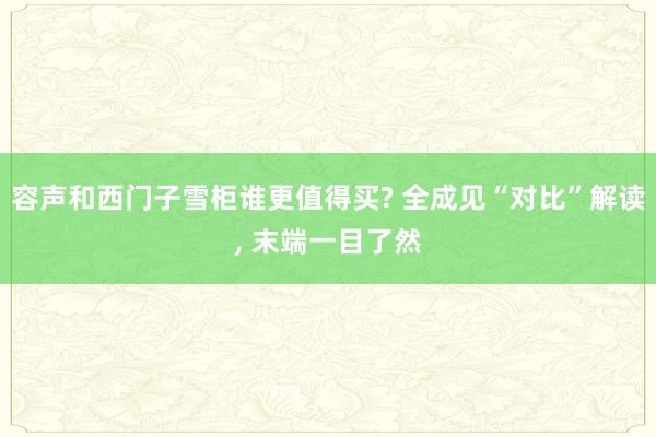 容声和西门子雪柜谁更值得买? 全成见“对比”解读, 末端一目了然