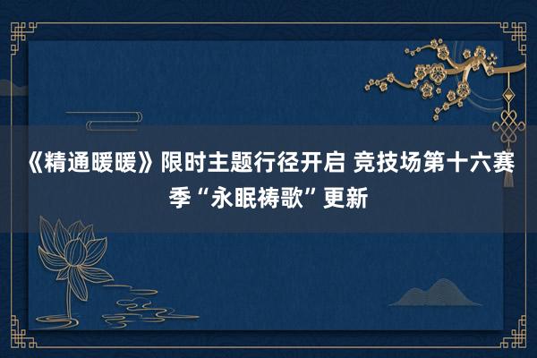 《精通暖暖》限时主题行径开启 竞技场第十六赛季“永眠祷歌”更新