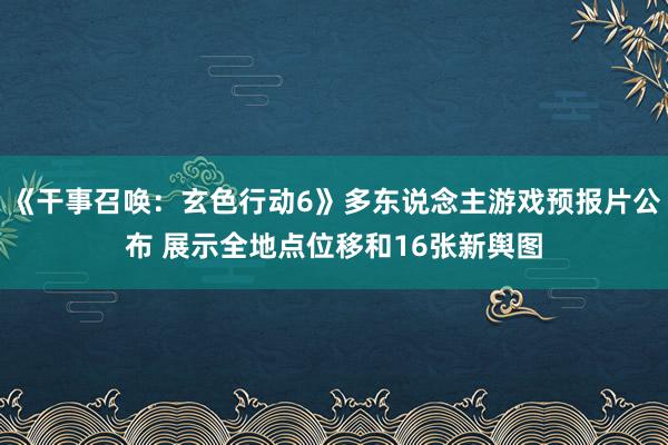 《干事召唤：玄色行动6》多东说念主游戏预报片公布 展示全地点位移和16张新舆图