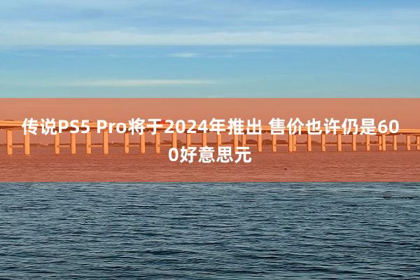 传说PS5 Pro将于2024年推出 售价也许仍是600好意思元