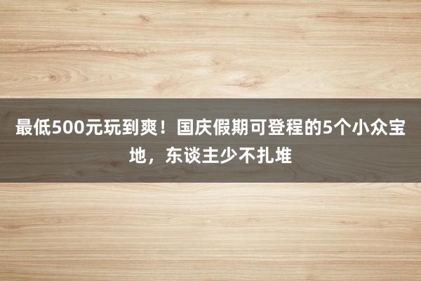 最低500元玩到爽！国庆假期可登程的5个小众宝地，东谈主少不扎堆