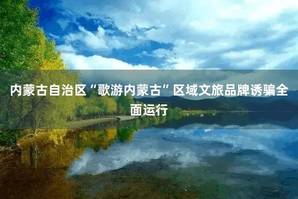 内蒙古自治区“歌游内蒙古”区域文旅品牌诱骗全面运行