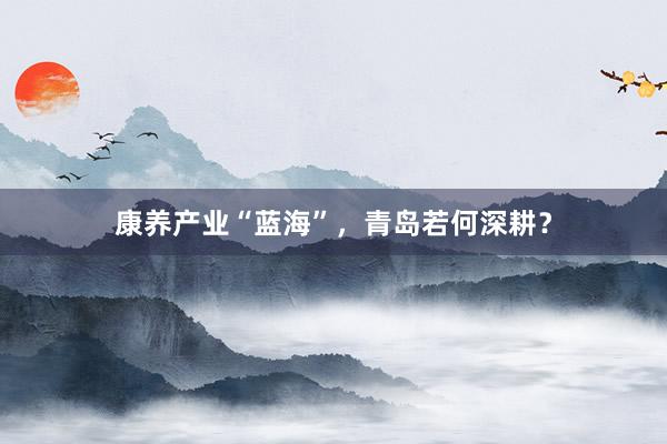 康养产业“蓝海”，青岛若何深耕？