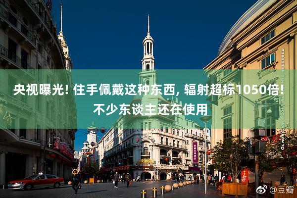 央视曝光! 住手佩戴这种东西, 辐射超标1050倍! 不少东谈主还在使用