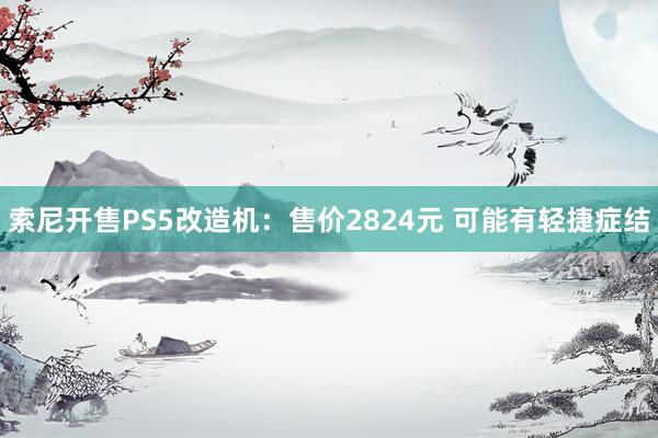 索尼开售PS5改造机：售价2824元 可能有轻捷症结