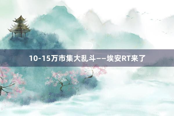 10-15万市集大乱斗——埃安RT来了