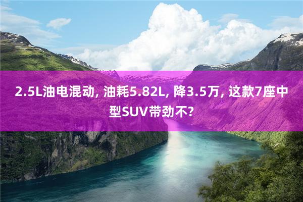 2.5L油电混动, 油耗5.82L, 降3.5万, 这款7座中型SUV带劲不?