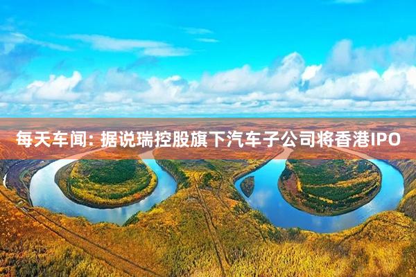 每天车闻: 据说瑞控股旗下汽车子公司将香港IPO