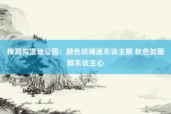 梅洞沟湿地公园：颜色斑斓迷东谈主眼 秋色如画醉东谈主心