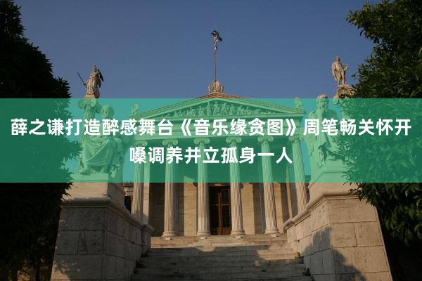 薛之谦打造醉感舞台《音乐缘贪图》周笔畅关怀开嗓调养并立孤身一人