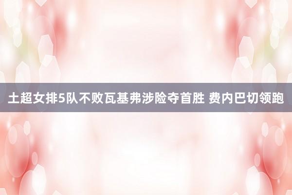 土超女排5队不败瓦基弗涉险夺首胜 费内巴切领跑