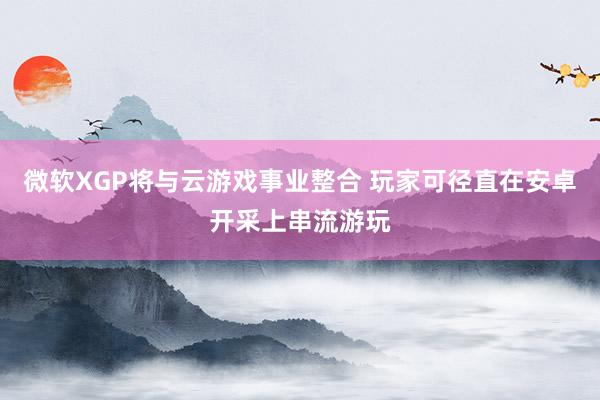 微软XGP将与云游戏事业整合 玩家可径直在安卓开采上串流游玩