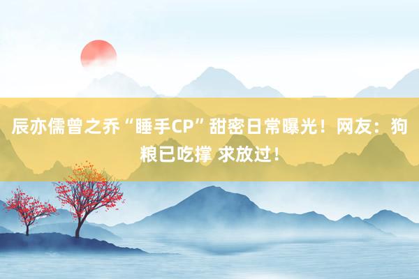 辰亦儒曾之乔“睡手CP”甜密日常曝光！网友：狗粮已吃撑 求放过！