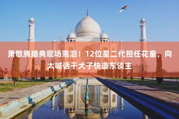 萧敬腾婚典现场落泪！12位星二代担任花童，向太喊话干犬子快造东谈主
