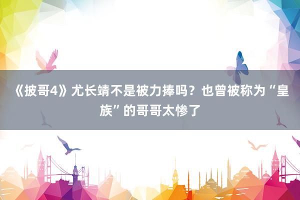 《披哥4》尤长靖不是被力捧吗？也曾被称为“皇族”的哥哥太惨了
