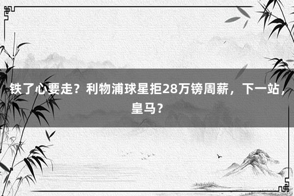 铁了心要走？利物浦球星拒28万镑周薪，下一站，皇马？