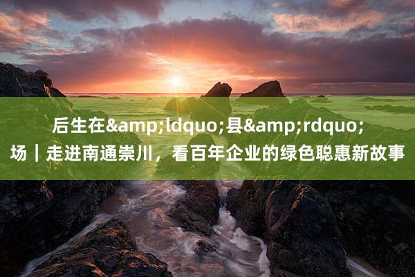 后生在&ldquo;县&rdquo;场｜走进南通崇川，看百年企业的绿色聪惠新故事