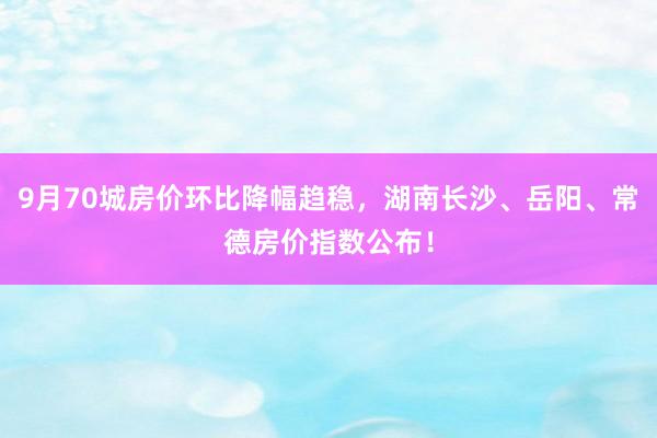 9月70城房价环比降幅趋稳，湖南长沙、岳阳、常德房价指数公布！