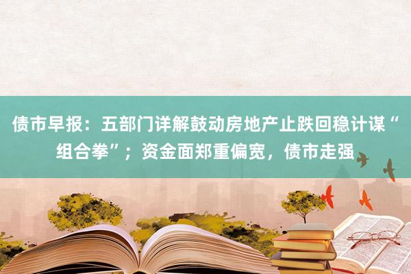 债市早报：五部门详解鼓动房地产止跌回稳计谋“组合拳”；资金面郑重偏宽，债市走强