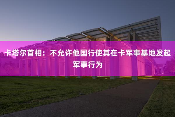 卡塔尔首相：不允许他国行使其在卡军事基地发起军事行为