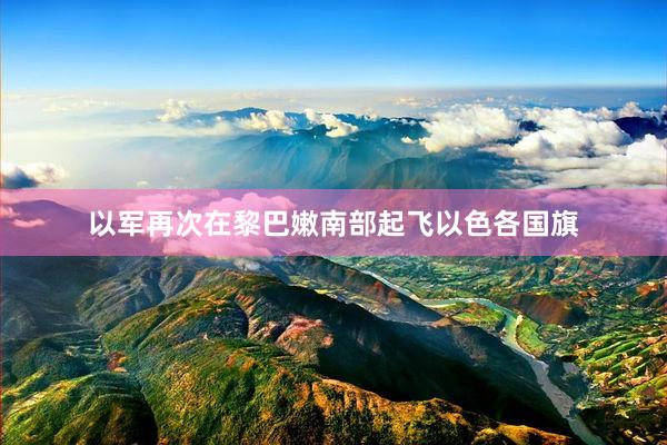 以军再次在黎巴嫩南部起飞以色各国旗