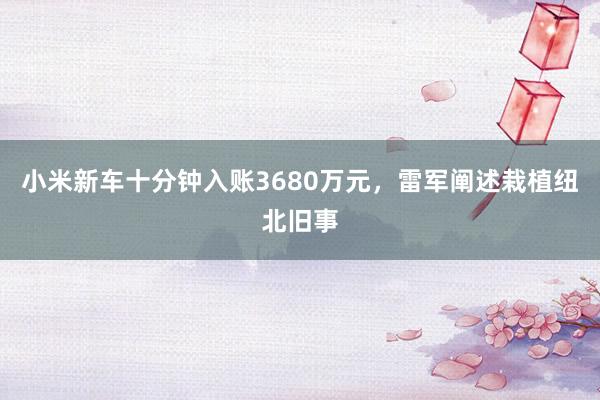 小米新车十分钟入账3680万元，雷军阐述栽植纽北旧事