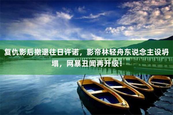 复仇影后撤退往日许诺，影帝林轻舟东说念主设坍塌，网暴丑闻再升级！