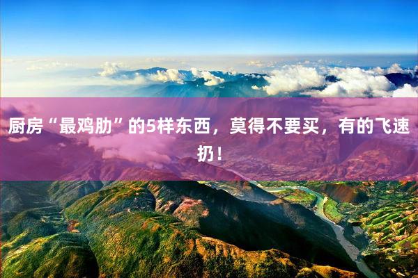 厨房“最鸡肋”的5样东西，莫得不要买，有的飞速扔！