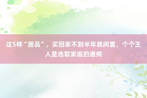 这5样“居品”，买回家不到半年就闲置，个个王人是选取家庭的通病