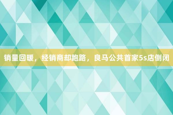 销量回暖，经销商却跑路，良马公共首家5s店倒闭