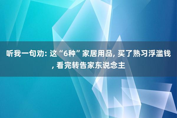 听我一句劝: 这“6种”家居用品, 买了熟习浮滥钱, 看完转告家东说念主