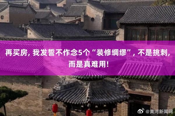 再买房, 我发誓不作念5个“装修绸缪”, 不是挑刺, 而是真难用!