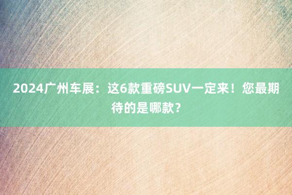2024广州车展：这6款重磅SUV一定来！您最期待的是哪款？