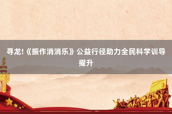寻龙!《振作消消乐》公益行径助力全民科学训导擢升