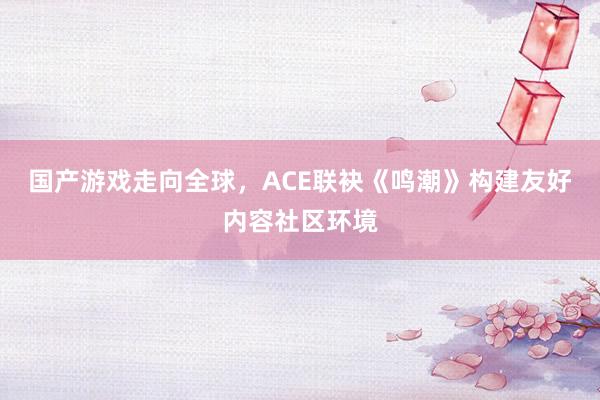 国产游戏走向全球，ACE联袂《鸣潮》构建友好内容社区环境