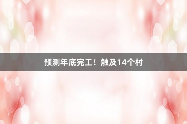 预测年底完工！触及14个村