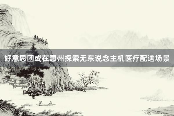 好意思团或在惠州探索无东说念主机医疗配送场景