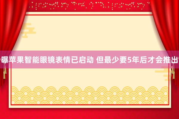 曝苹果智能眼镜表情已启动 但最少要5年后才会推出