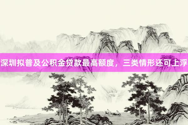 深圳拟普及公积金贷款最高额度，三类情形还可上浮