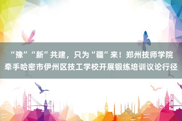 “豫”“新”共建，只为“疆”来！郑州技师学院牵手哈密市伊州区技工学校开展锻练培训议论行径
